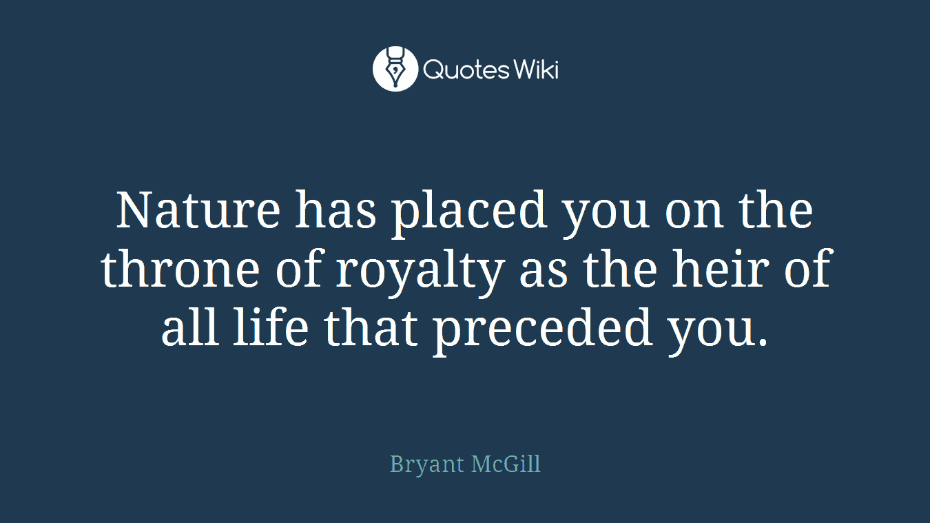 Nature has placed you on the throne of royalty as the heir of all life that preceded you.