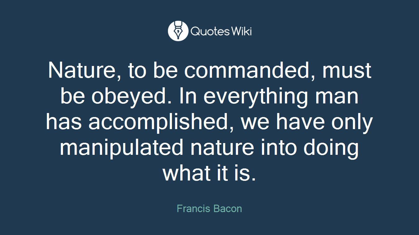 Nature, to be commanded, must be obeyed. In everything man has accomplished, we have only manipulated nature into doing what it is.