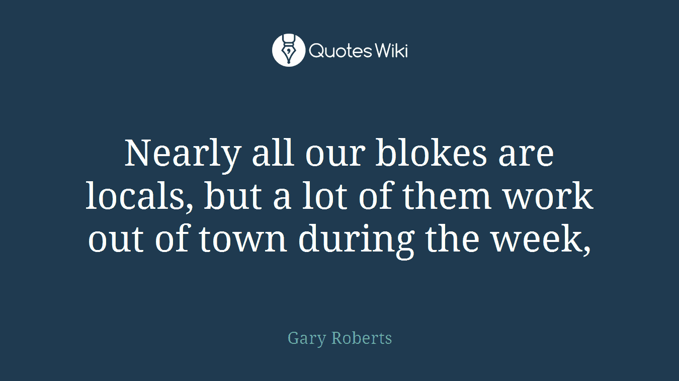 Nearly all our blokes are locals, but a lot of them work out of town during the week,