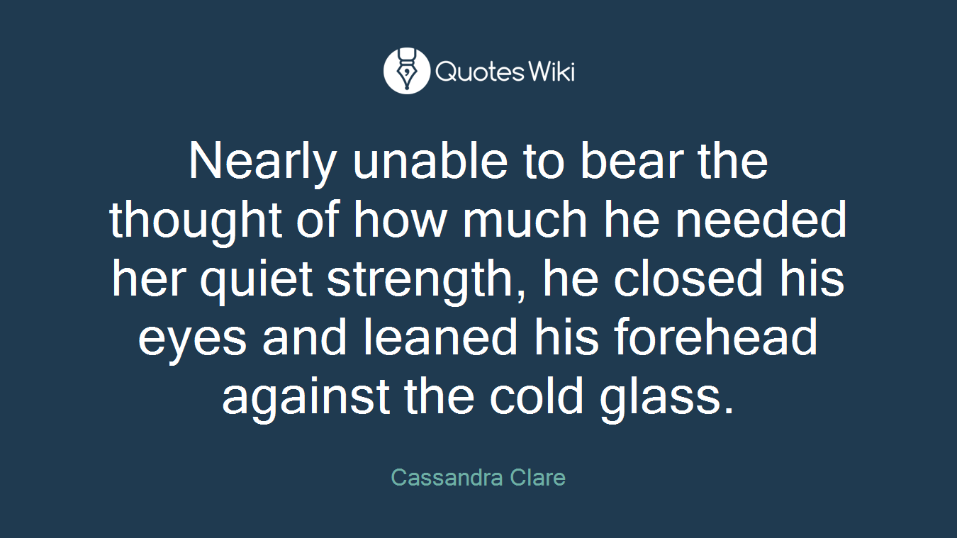 Nearly unable to bear the thought of how much he needed her quiet strength, he closed his eyes and leaned his forehead against the cold glass.