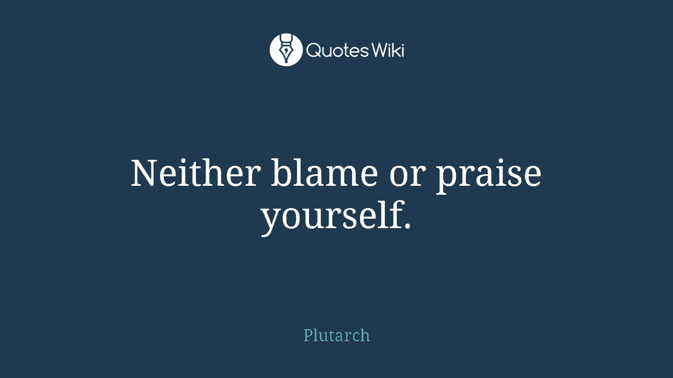 Neither blame or praise yourself.