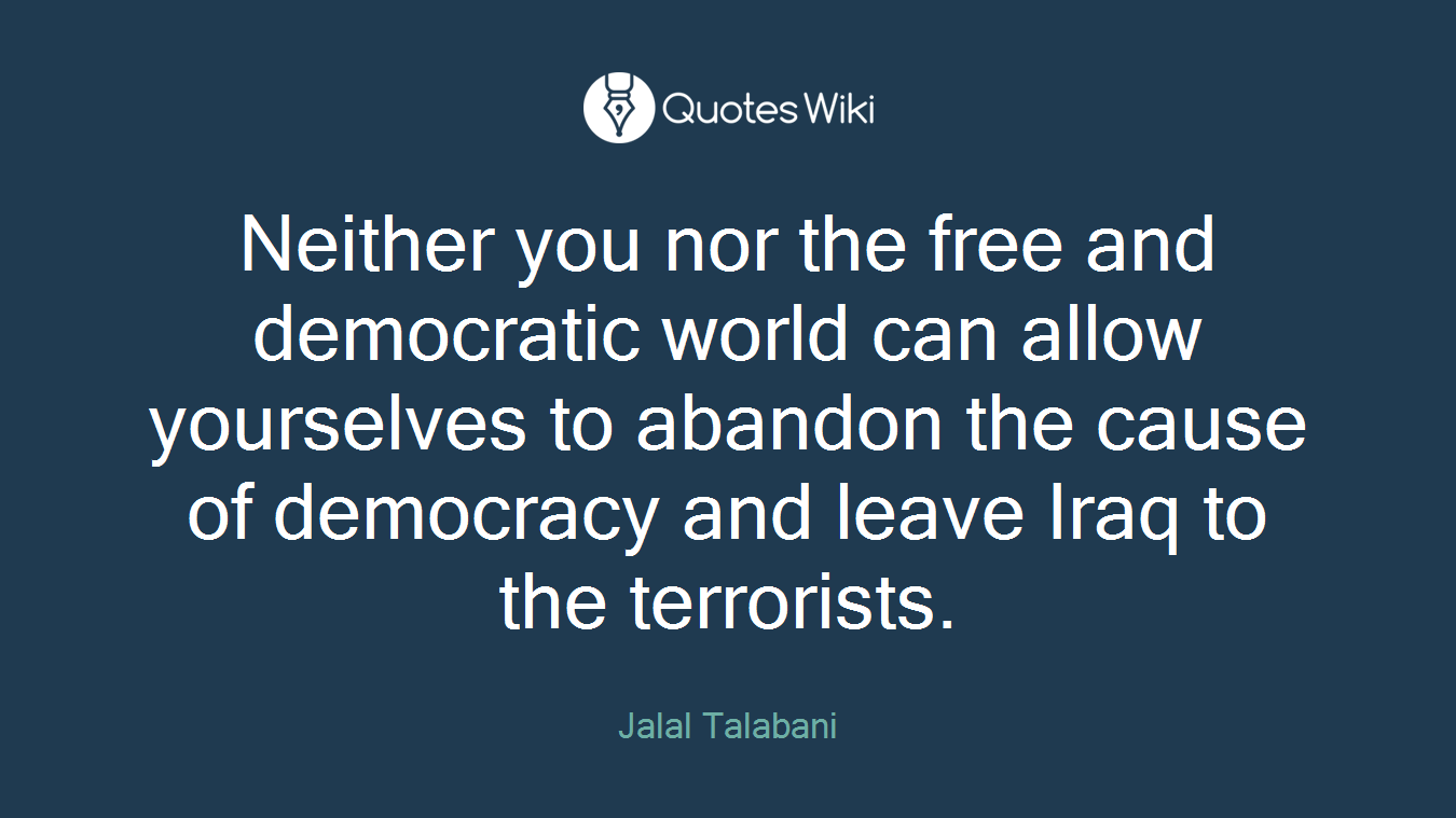 Neither you nor the free and democratic world can allow yourselves to abandon the cause of democracy and leave Iraq to the terrorists.
