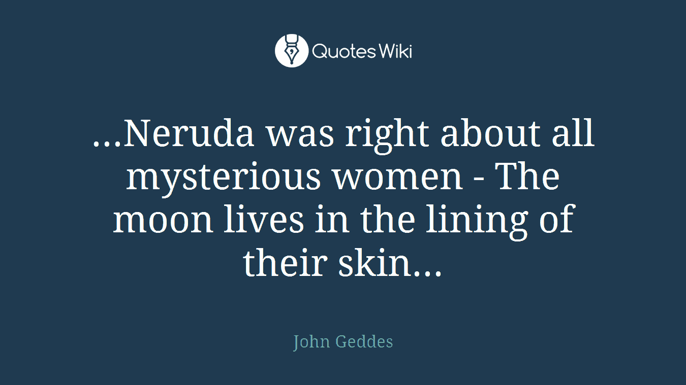...Neruda was right about all mysterious women - The moon lives in the lining of their skin...