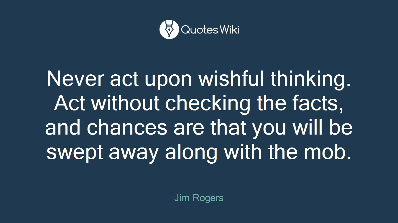 Never act upon wishful thinking. Act without checking the facts, and chances are that you will be swept away along with the mob.