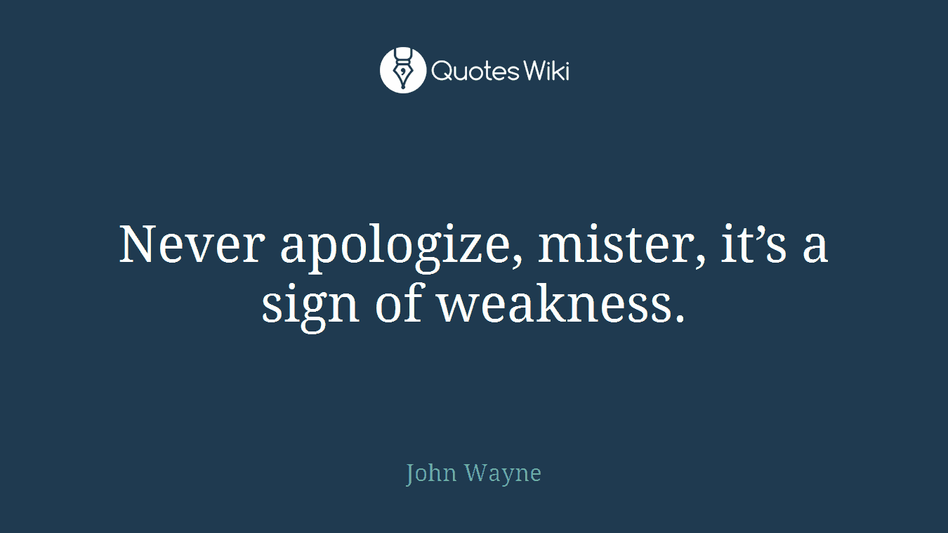 Never apologize, mister, it’s a sign of weakness.