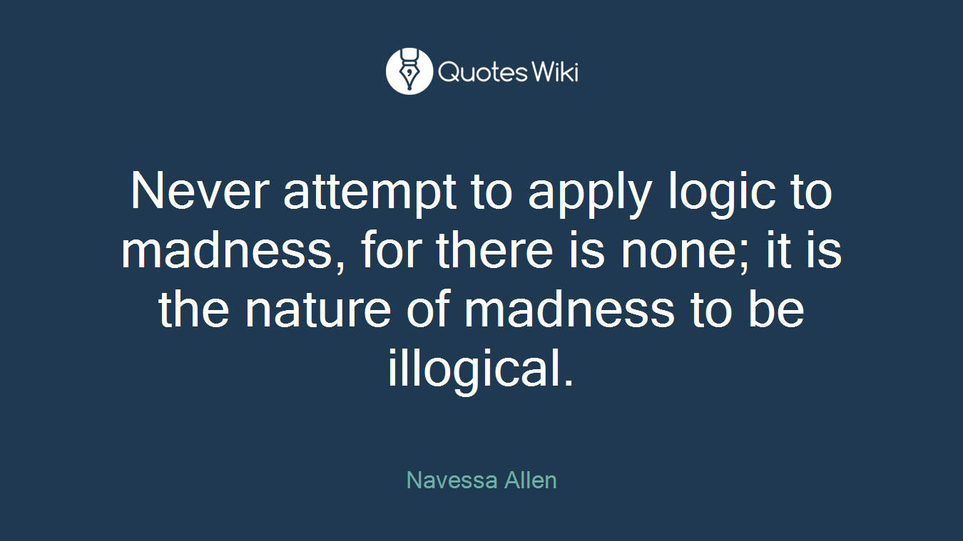 Never attempt to apply logic to madness, for there is none; it is the nature of madness to be illogical.