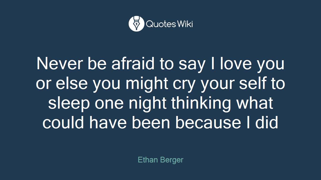 Never be afraid to say I love you or else you might cry your self to sleep one night thinking what could have been because I did
