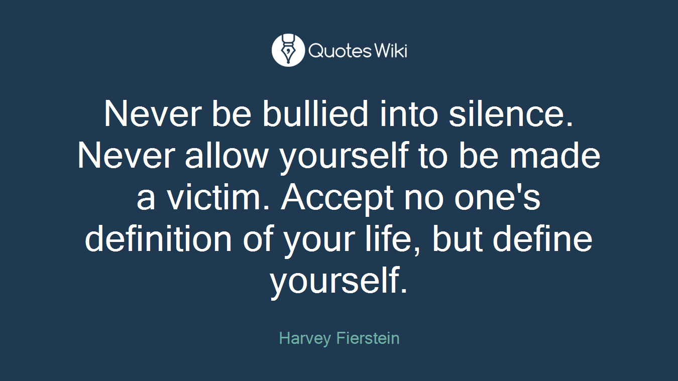 Never be bullied into silence. Never allow yourself to be made a victim. Accept no one's definition of your life, but define yourself.