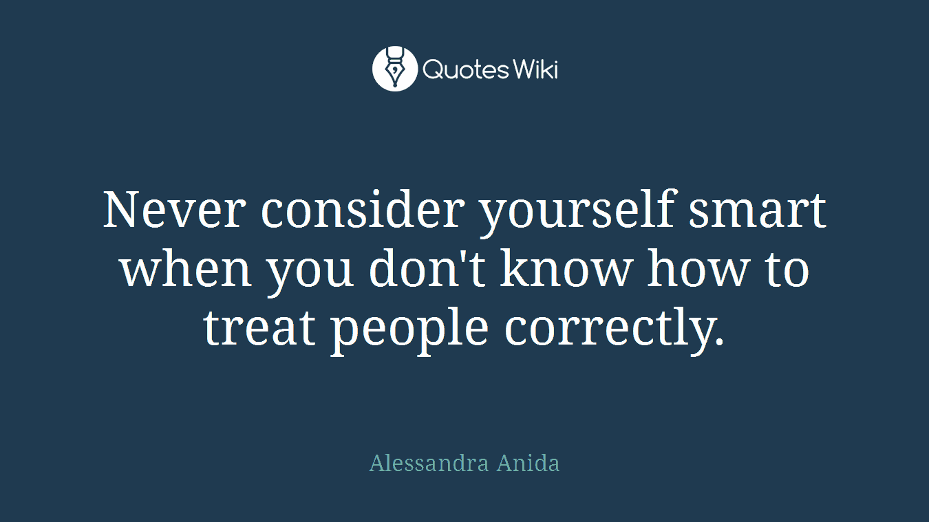 Never consider yourself smart when you don't know how to treat people correctly.