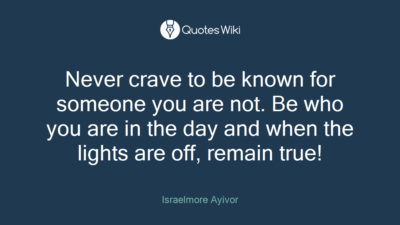Never crave to be known for someone you are not. Be who you are in the day and when the lights are off, remain true!