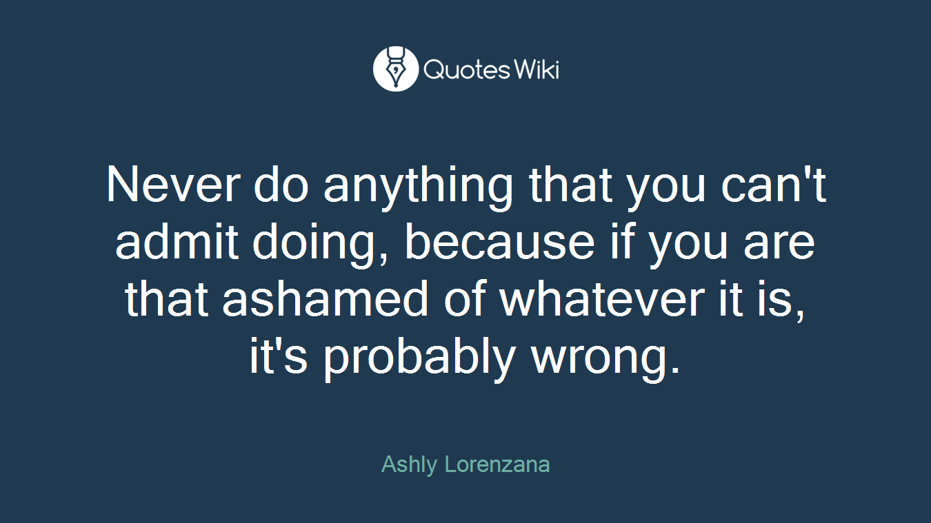 Never do anything that you can't admit doing, because if you are that ashamed of whatever it is, it's probably wrong.