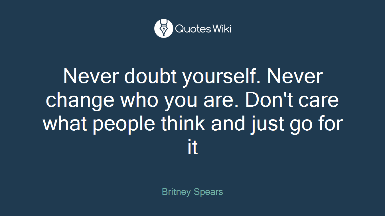 Never doubt yourself. Never change who you are. Don't care what people think and just go for it