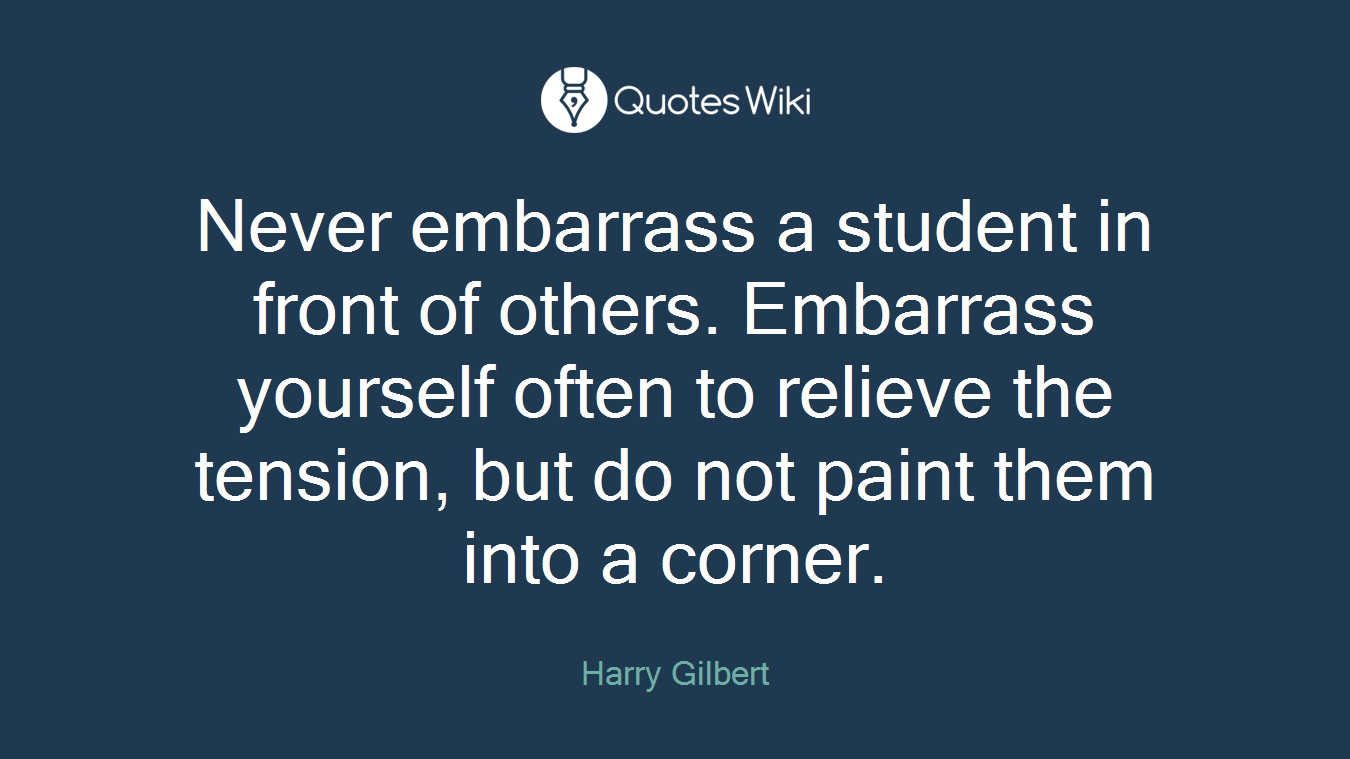Never embarrass a student in front of others. Embarrass yourself often to relieve the tension, but do not paint them into a corner.