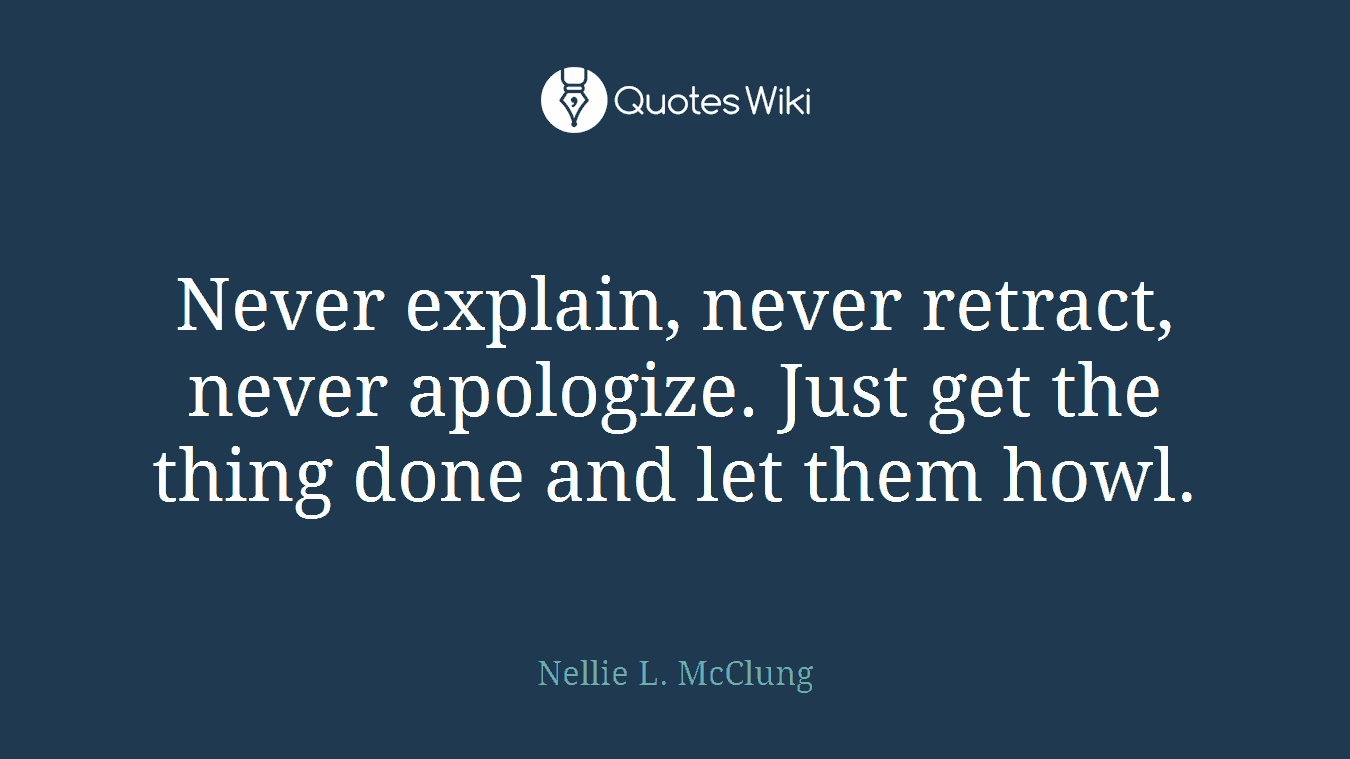 Never explain, never retract, never apologize. Just get the thing done and let them howl.