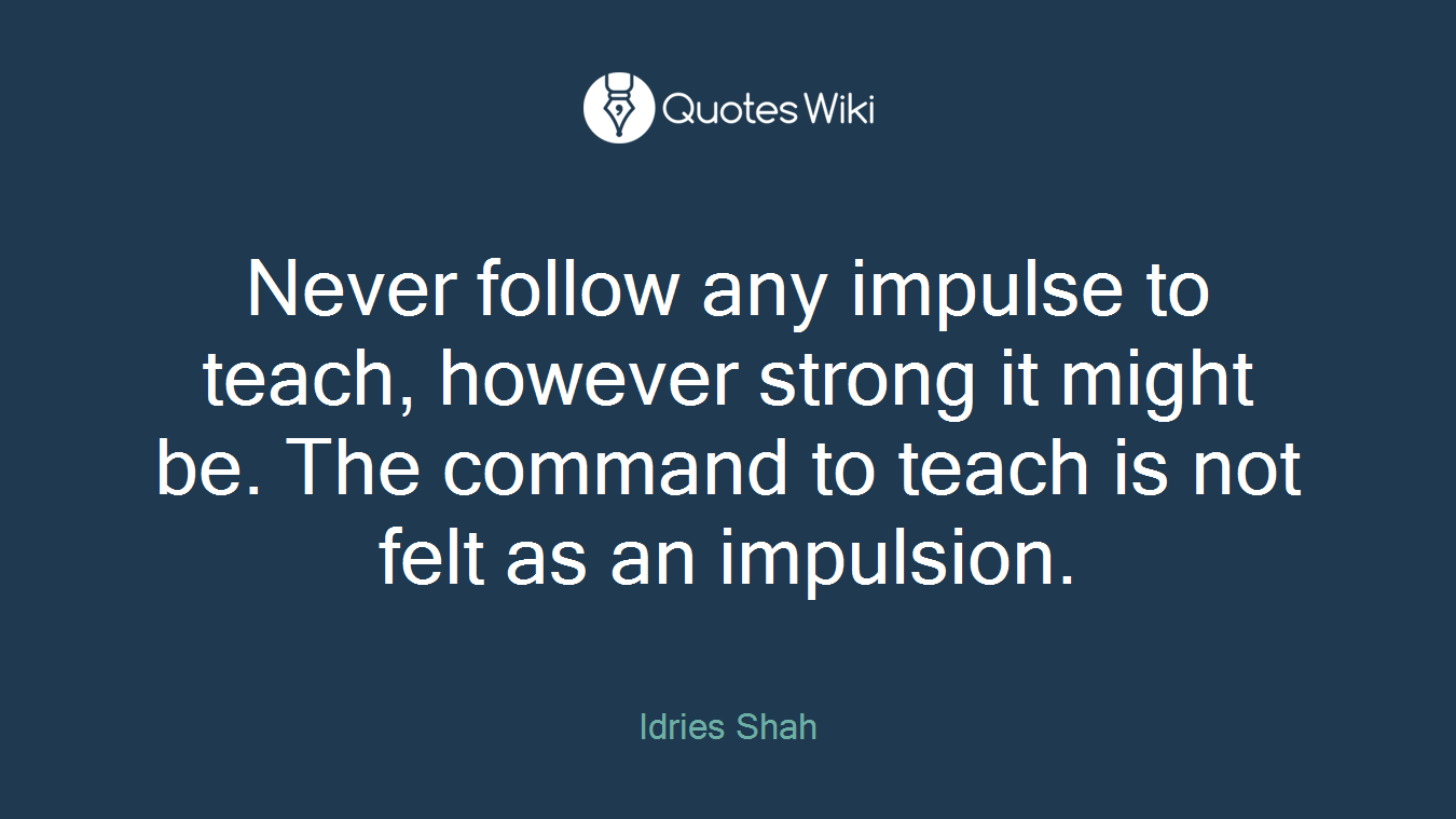 Never follow any impulse to teach, however strong it might be. The command to teach is not felt as an impulsion.
