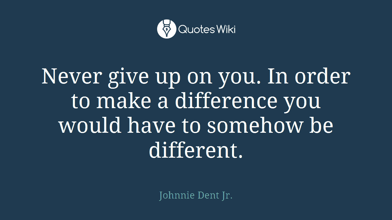Never give up on you. In order to make a difference you would have to somehow be different.
