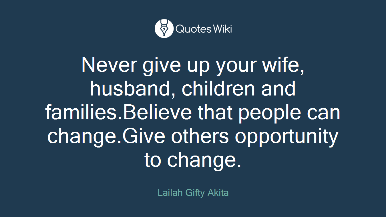 Never give up your wife, husband, children and families.Believe that people can change.Give others opportunity to change.