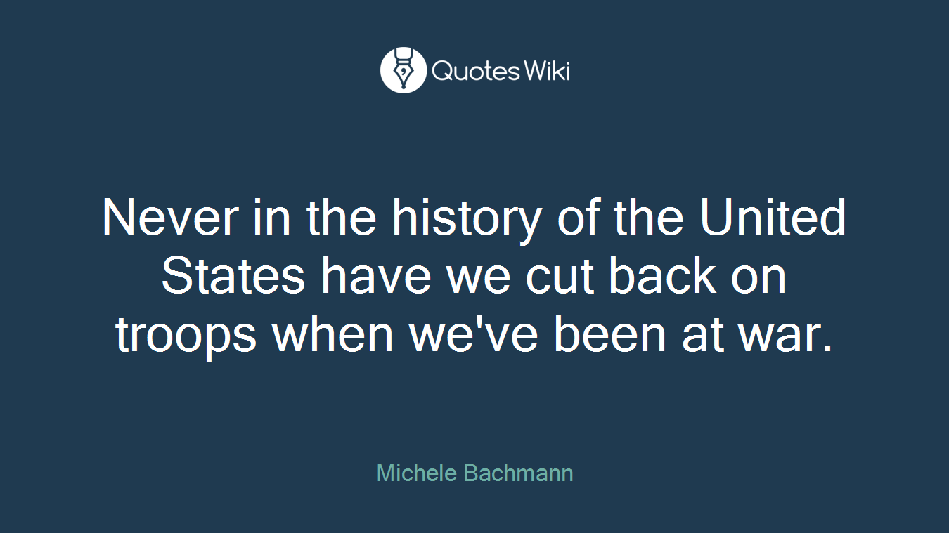 Never in the history of the United States have we cut back on troops when we've been at war.