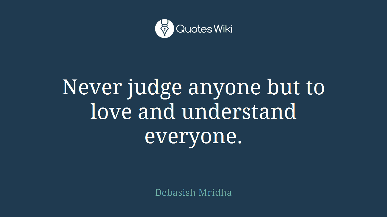Never judge anyone but to love and understand everyone.