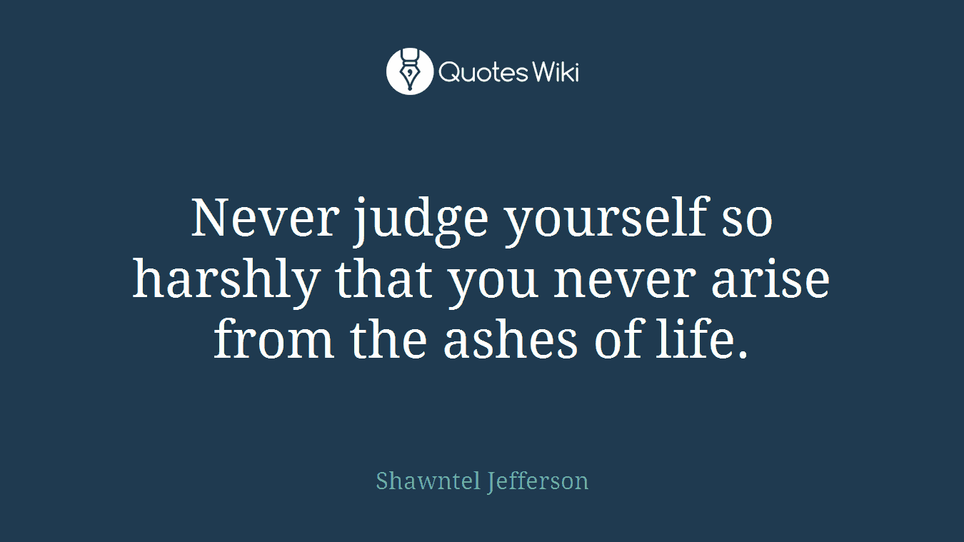 Never judge yourself so harshly that you never arise from the ashes of life.