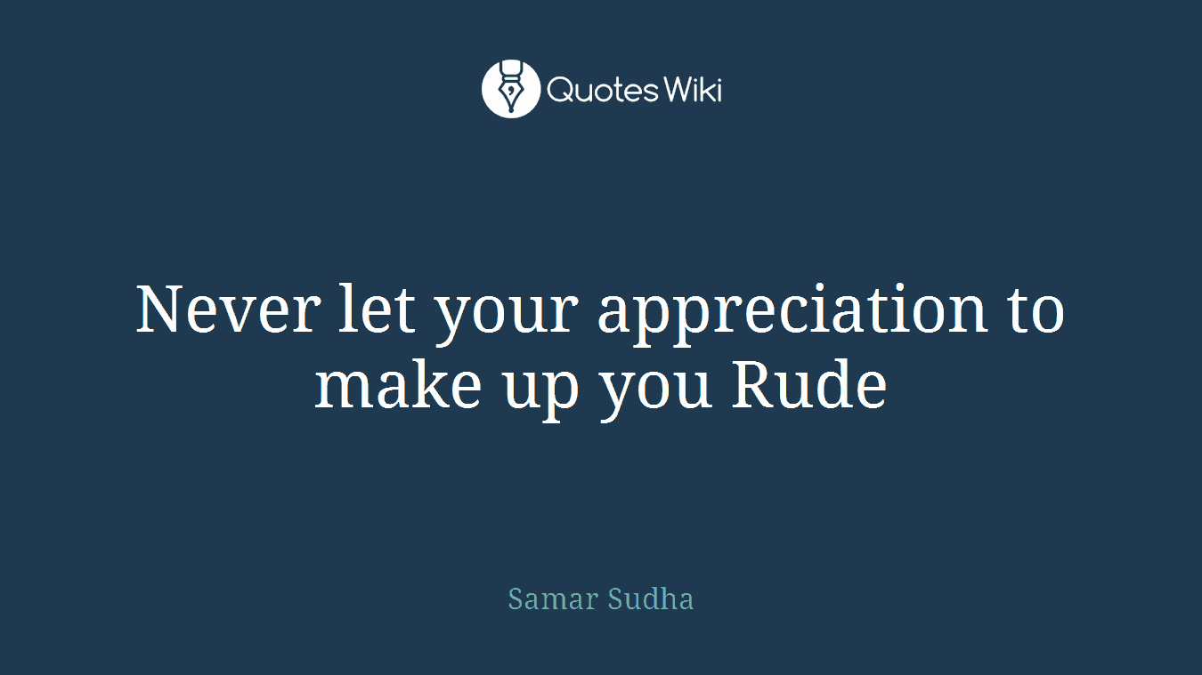 Never let your appreciation to make up you Rude