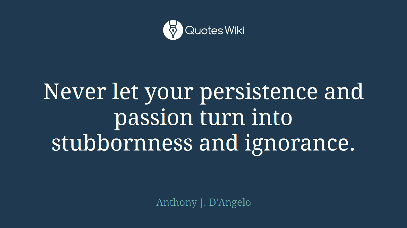 Never let your persistence and passion turn into stubbornness and ignorance.
