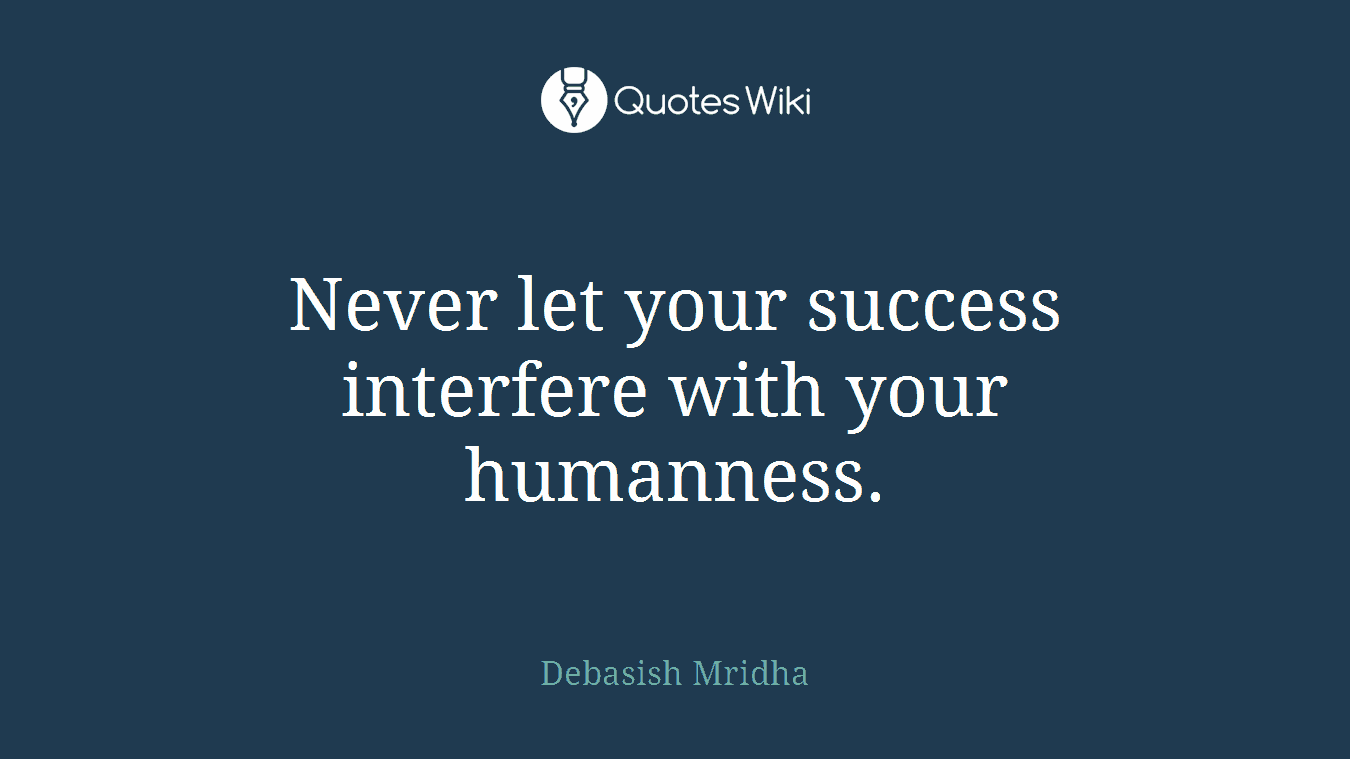 Never let your success interfere with your humanness.