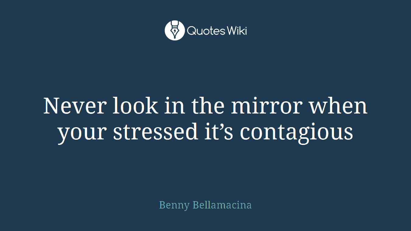 Never look in the mirror when your stressed it’s contagious
