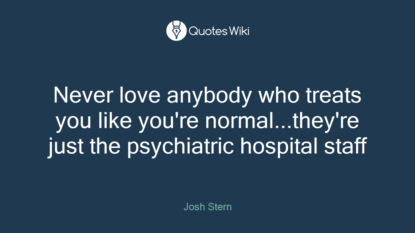 Never love anybody who treats you like you're normal...they're just the psychiatric hospital staff