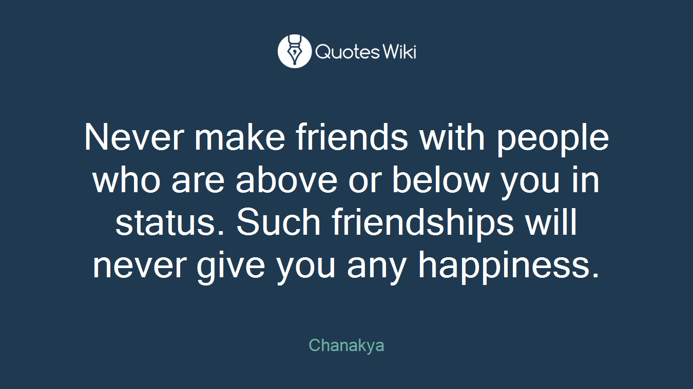 Never make friends with people who are above or below you in status. Such friendships will never give you any happiness.