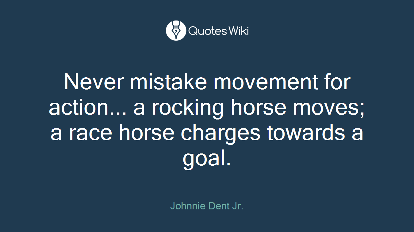 Never mistake movement for action... a rocking horse moves; a race horse charges towards a goal.
