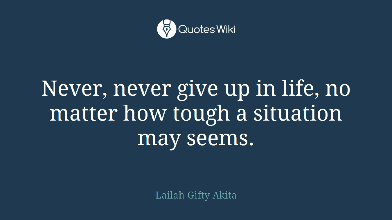 Never, never give up in life, no matter how tough a situation may seems.