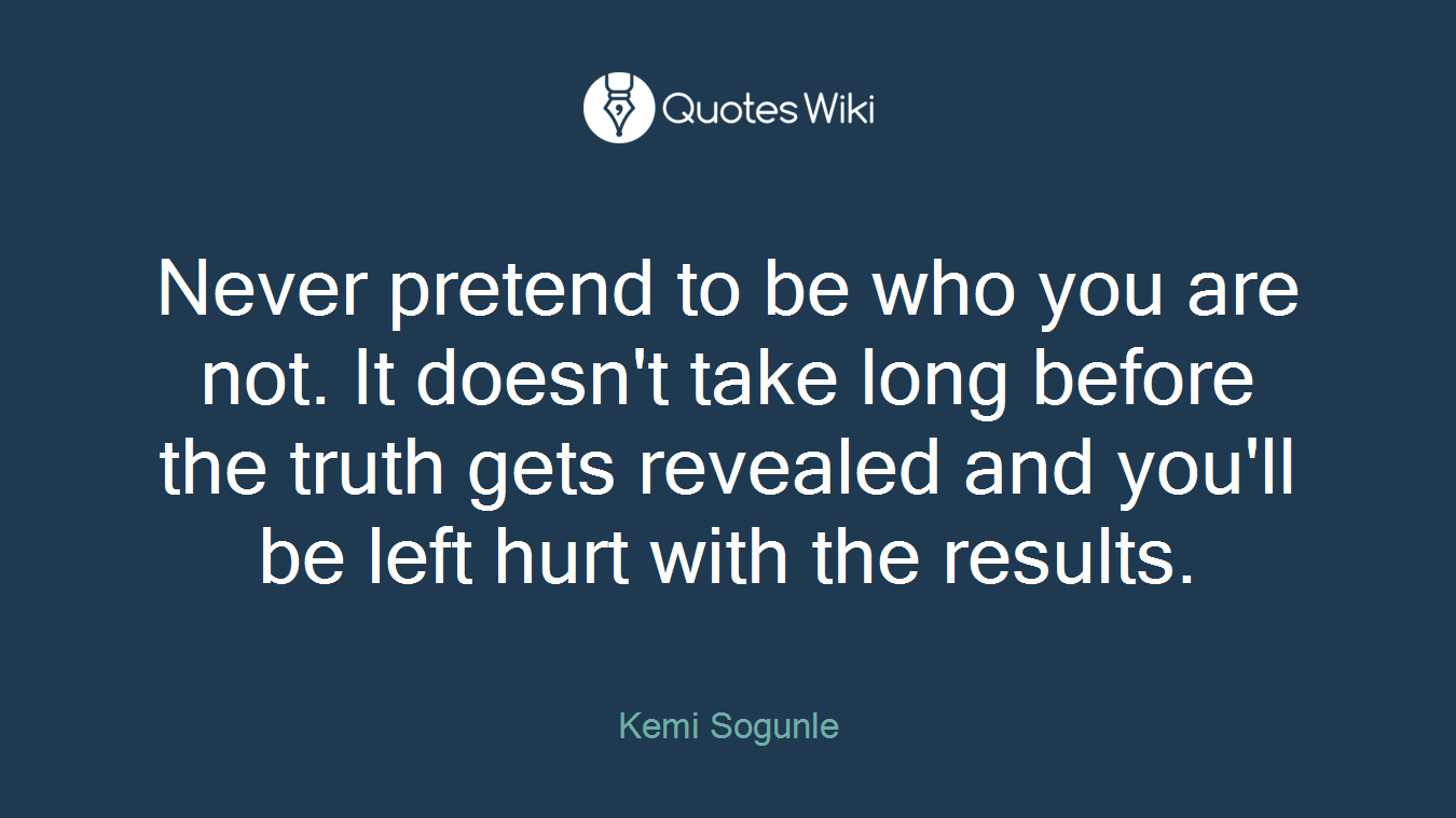 Never pretend to be who you are not. It doesn't take long before the truth gets revealed and you'll be left hurt with the results.