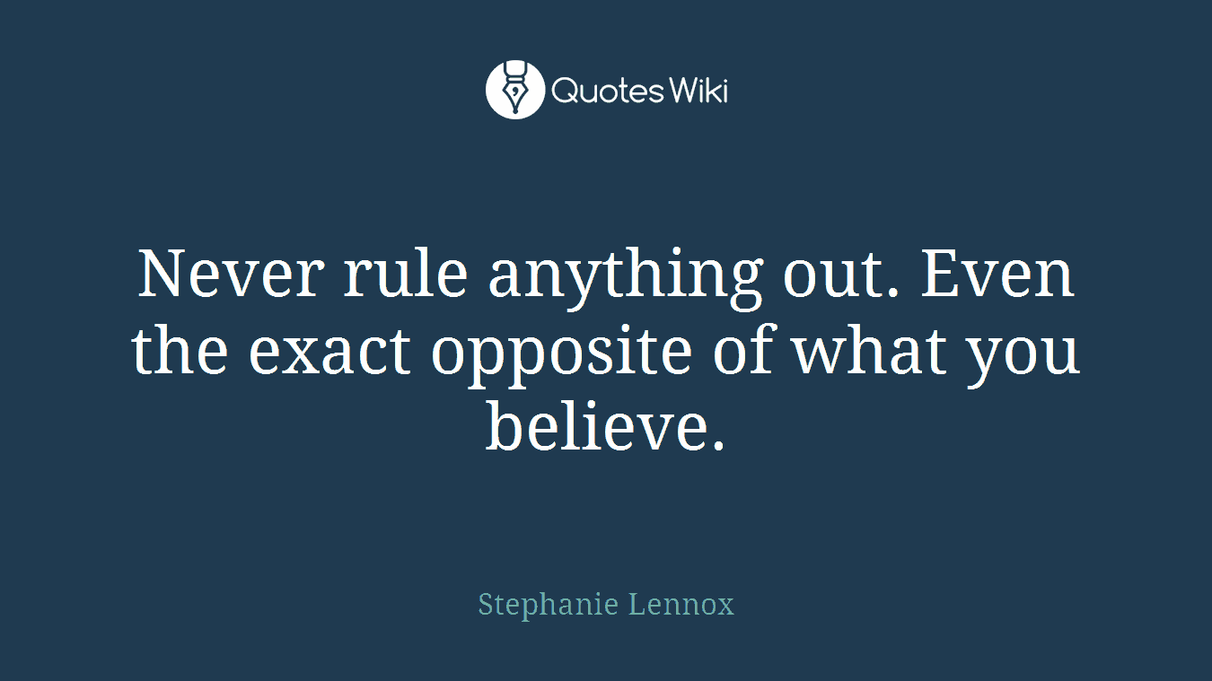 Never rule anything out. Even the exact opposite of what you believe.
