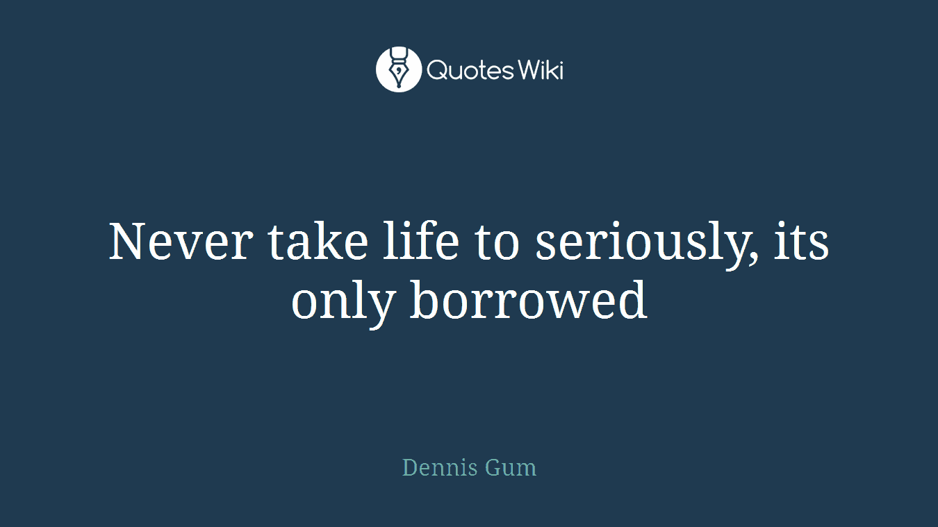 Never take life to seriously, its only borrowed