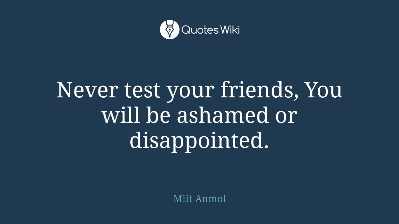 Never test your friends, You will be ashamed or disappointed.