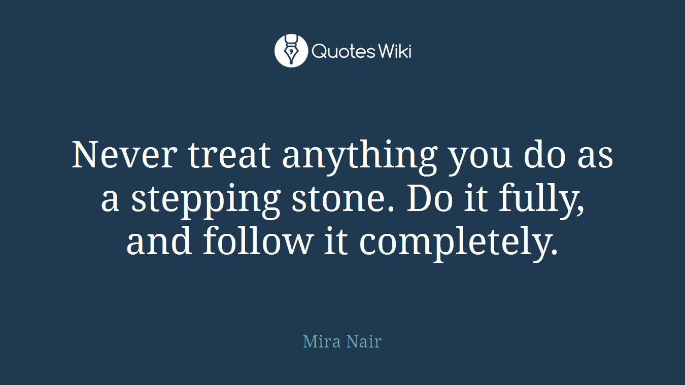 Never treat anything you do as a stepping stone. Do it fully, and follow it completely.