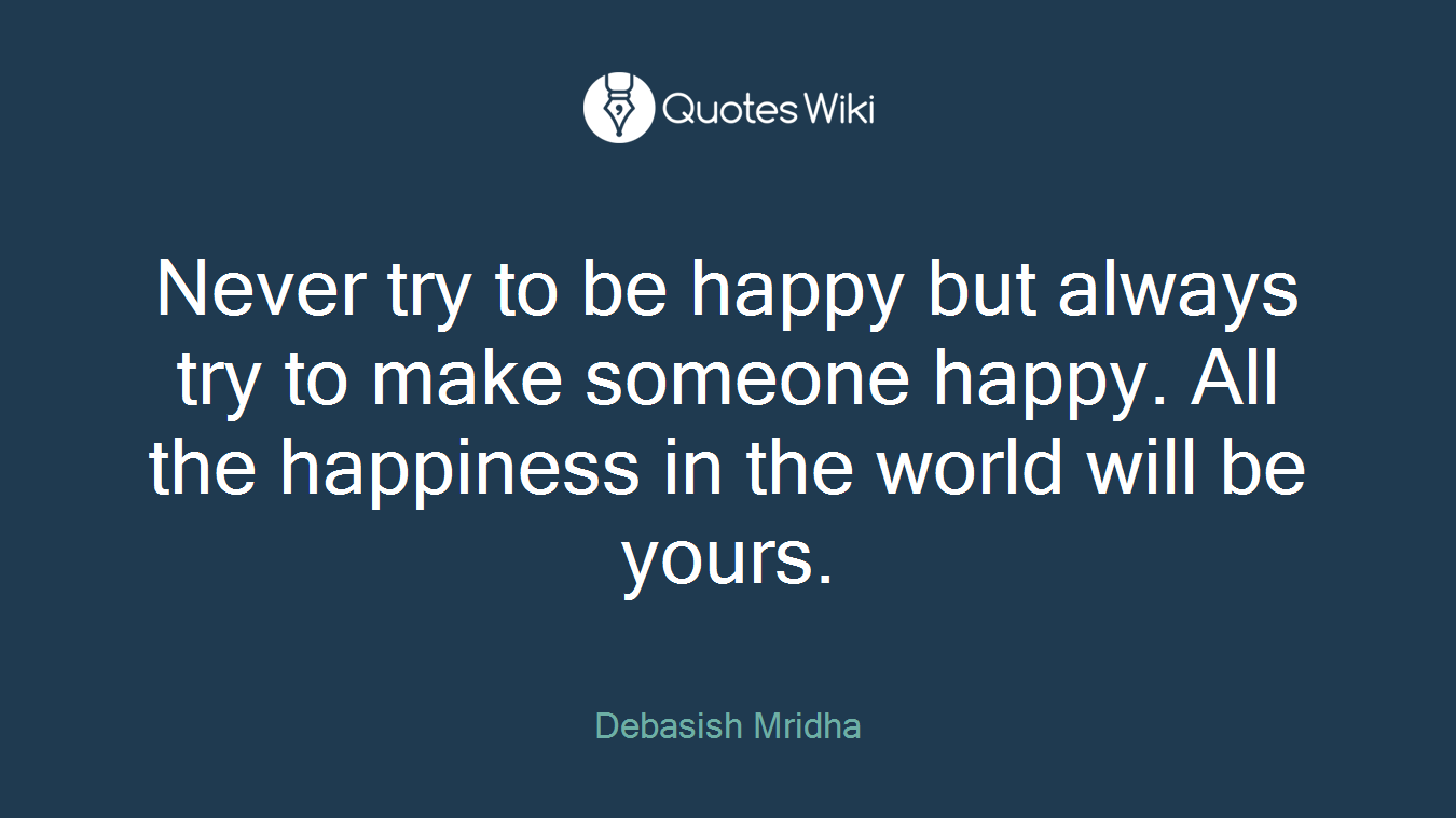 Never try to be happy but always try to make someone happy. All the happiness in the world will be yours.