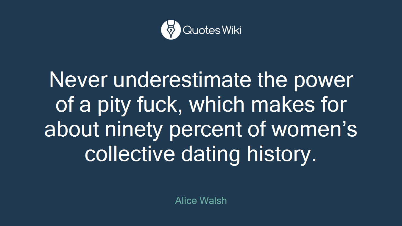 Never underestimate the power of a pity fuck, which makes for about ninety percent of women’s collective dating history.