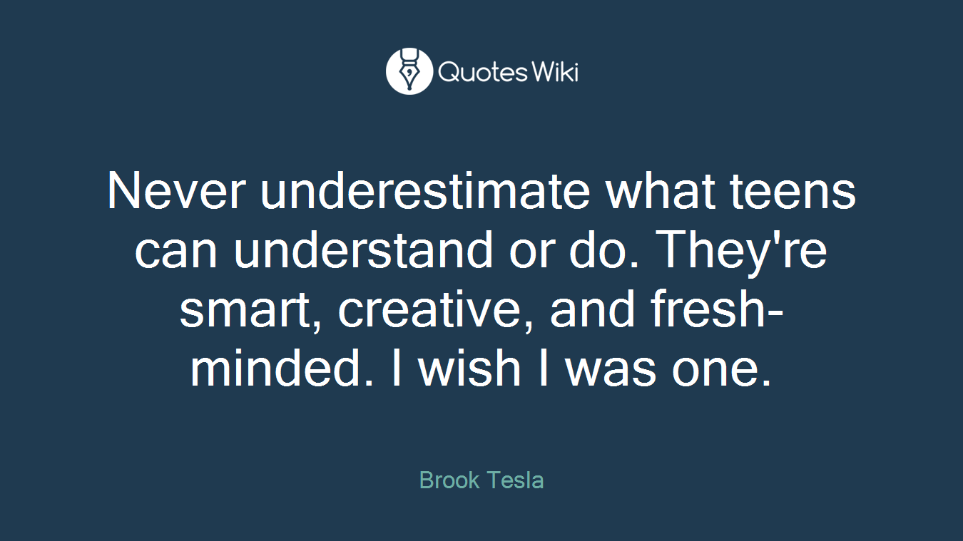 Never underestimate what teens can understand or do. They're smart, creative, and fresh-minded. I wish I was one.