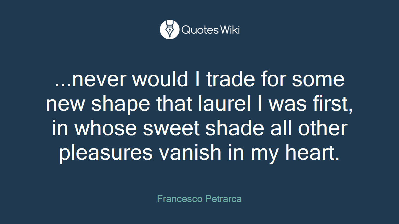 ...never would I trade for some new shape that laurel I was first, in whose sweet shade all other pleasures vanish in my heart.