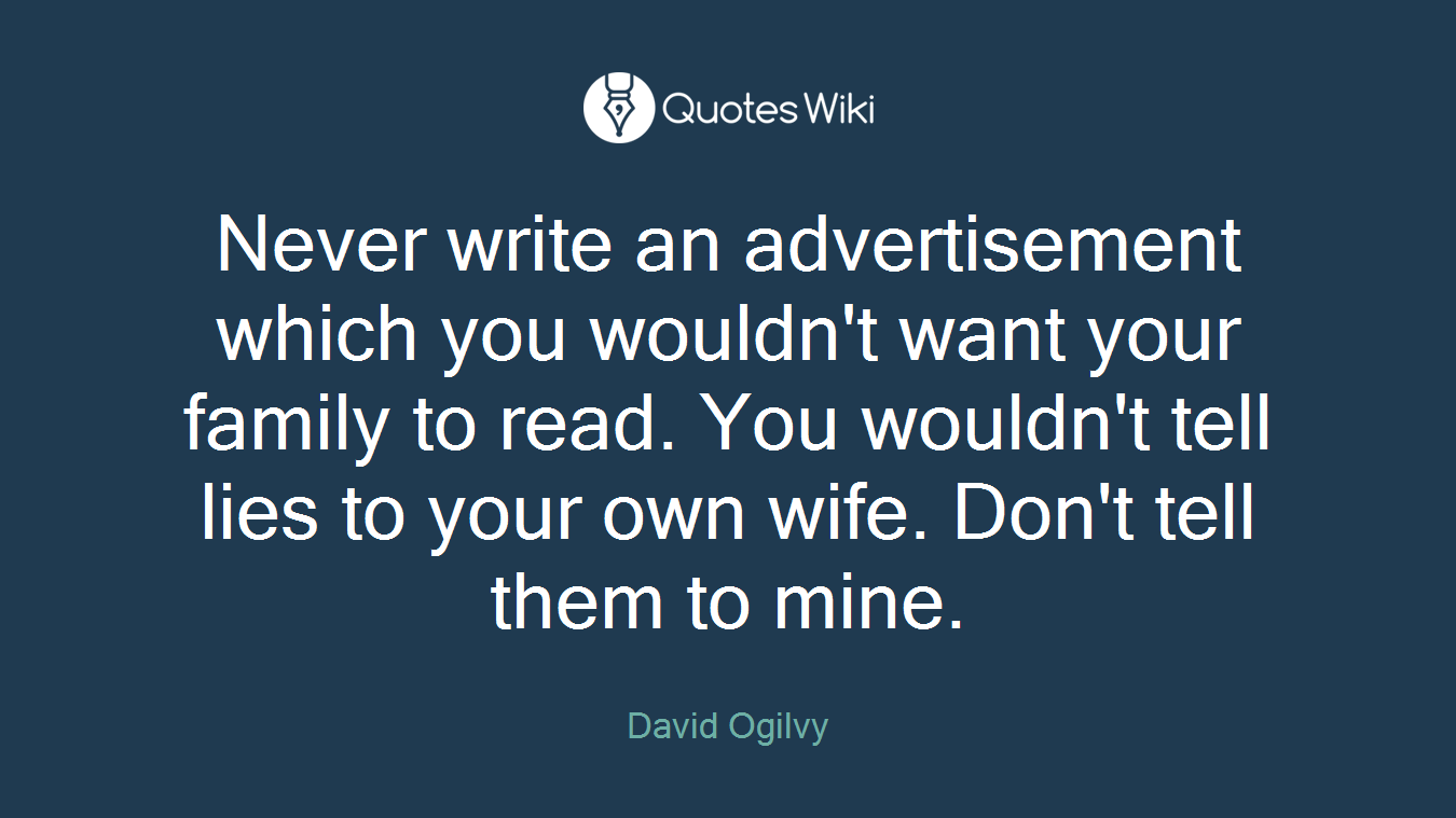 Never write an advertisement which you wouldn't want your family to read. You wouldn't tell lies to your own wife. Don't tell them to mine.