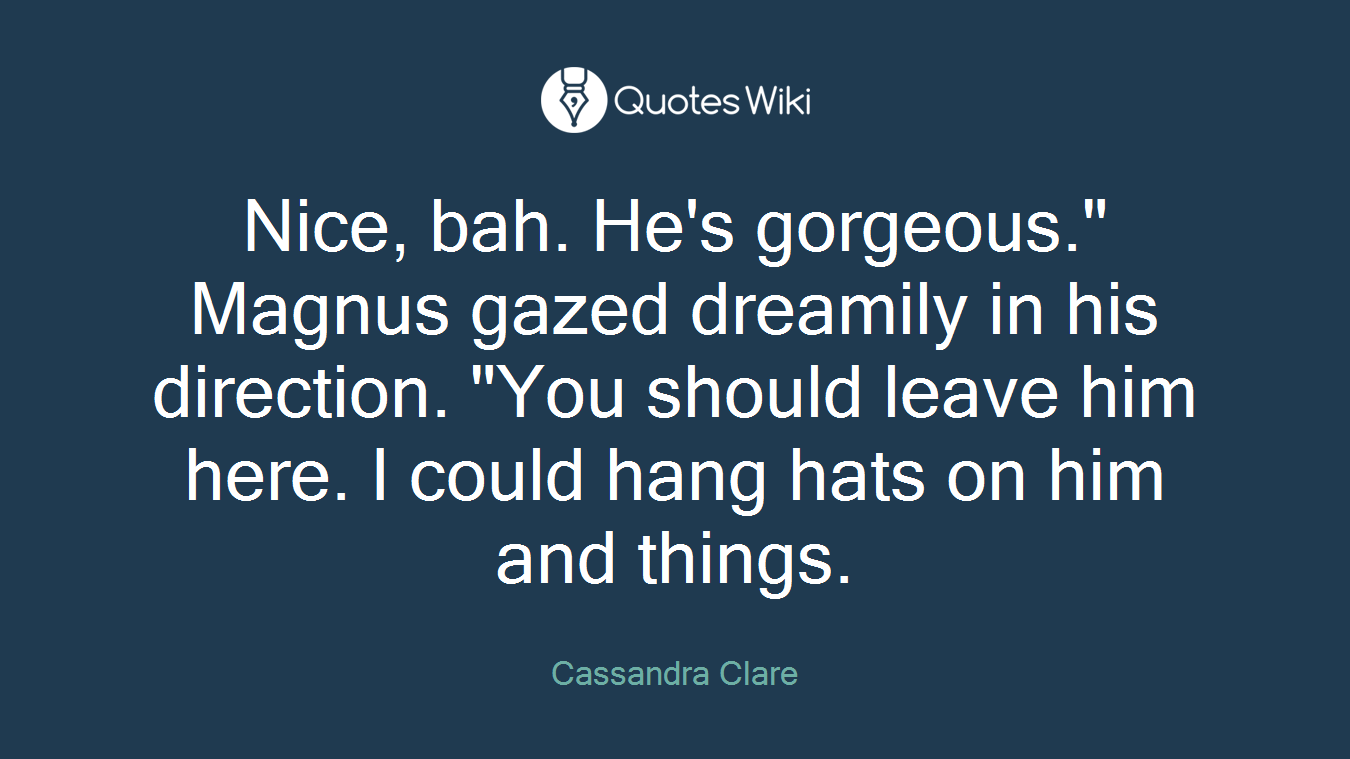 Nice, bah. He's gorgeous." Magnus gazed dreamily in his direction. "You should leave him here. I could hang hats on him and things.