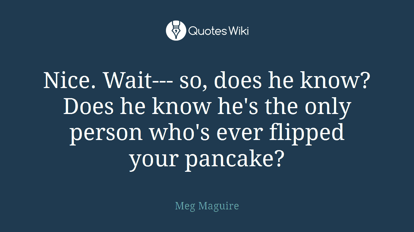 Nice. Wait--- so, does he know? Does he know he's the only person who's ever flipped your pancake?