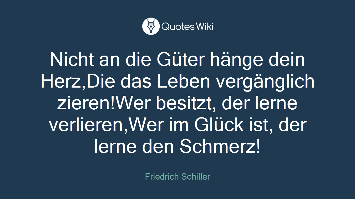 Nicht an die Güter hänge dein Herz,Die das Leben vergänglich zieren!Wer besitzt, der lerne verlieren,Wer im Glück ist, der lerne den Schmerz!