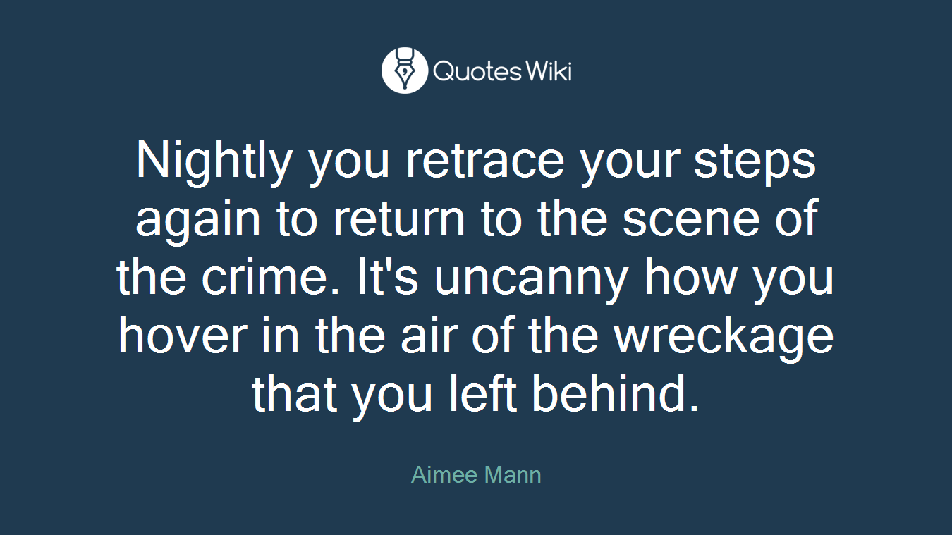 Nightly you retrace your steps again to return to the scene of the crime. It's uncanny how you hover in the air of the wreckage that you left behind.
