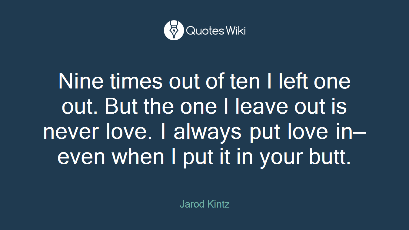 Nine times out of ten I left one out. But the one I leave out is never love. I always put love in—even when I put it in your butt.