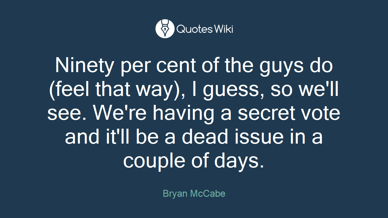 Ninety per cent of the guys do (feel that way), I guess, so we'll see. We're having a secret vote and it'll be a dead issue in a couple of days.