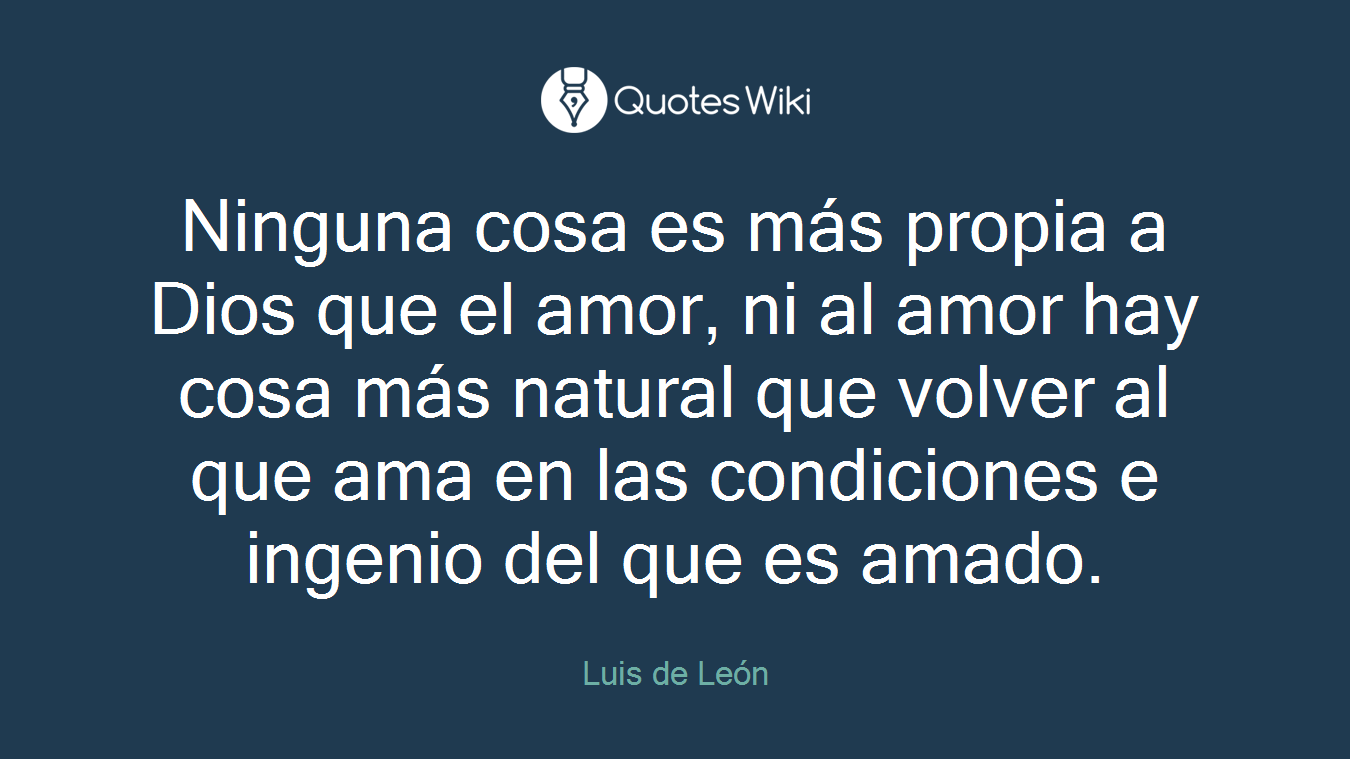 Ninguna cosa es más propia a Dios que el amor, ni al amor hay cosa más natural que volver al que ama en las condiciones e ingenio del que es amado.