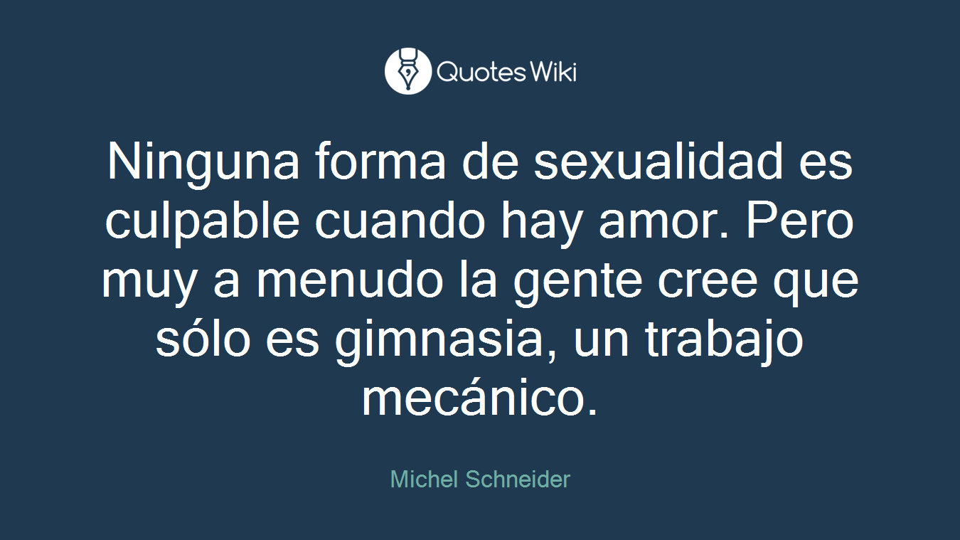 Ninguna forma de sexualidad es culpable cuando hay amor. Pero muy a menudo la gente cree que sólo es gimnasia, un trabajo mecánico.